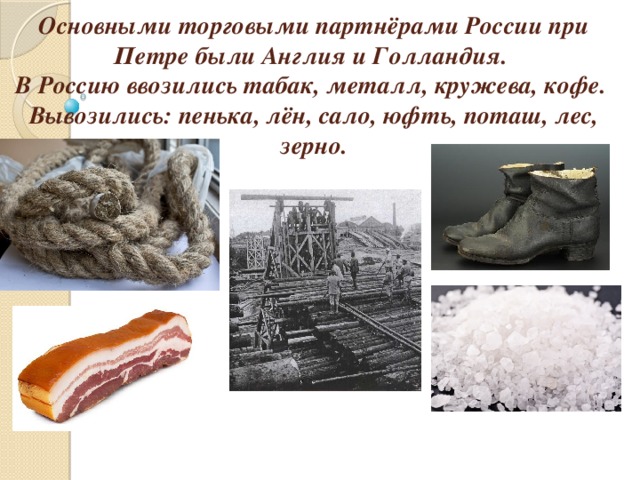 Основными торговыми партнёрами России при Петре были Англия и Голландия.  В Россию ввозились табак, металл, кружева, кофе.  Вывозились: пенька, лён, сало, юфть, поташ, лес, зерно.