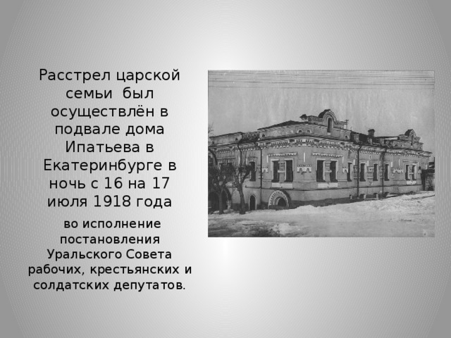 Расстрел царской семьи  был осуществлён в подвале дома Ипатьева в Екатеринбурге в ночь с 16 на 17 июля 1918 года  во исполнение постановления Уральского Совета рабочих, крестьянских и солдатских депутатов.
