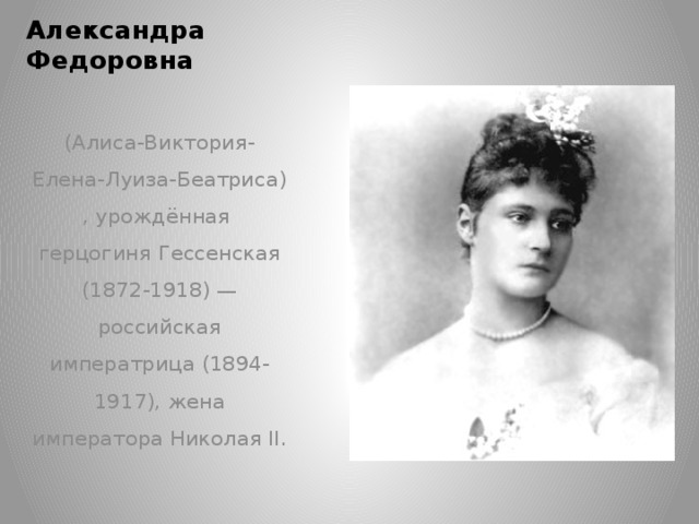 Александра Федоровна   (Алиса-Виктория-Елена-Луиза-Беатриса) , урождённая герцогиня Гессенская (1872-1918) — российская императрица (1894-1917), жена императора Николая II.