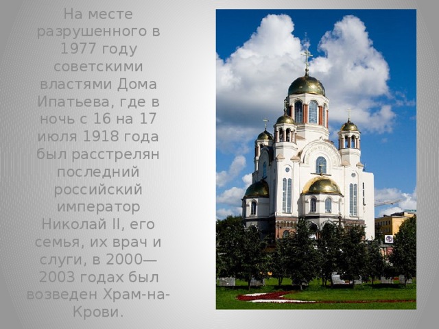 На месте разрушенного в 1977 году советскими властями Дома Ипатьева, где в ночь с 16 на 17 июля 1918 года был расстрелян последний российский император Николай II, его семья, их врач и слуги, в 2000—2003 годах был возведен Храм-на-Крови.