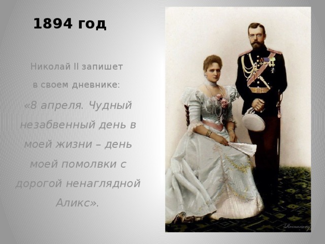 1894 год   Николай II запишет в своем дневнике: «8 апреля. Чудный незабвенный день в моей жизни – день моей помолвки с дорогой ненаглядной Аликс».