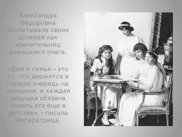 Александра Федоровна воспитывала своих дочерей как хранительниц домашнего очага. «Дом и семья – это то, что держится в первую очередь на женщине, и каждая девушка обязана понять это еще в детстве», - писала Императрица.