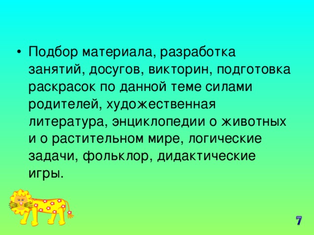 Подбор материала, разработка занятий, досугов, викторин, подготовка раскрасок по данной теме силами родителей, художественная литература, энциклопедии о животных и о растительном мире, логические задачи, фольклор, дидактические игры.