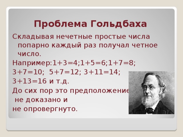 Проблема Гольдбаха Складывая нечетные простые числа попарно каждый раз получал четное число. Например:1+3=4;1+5=6;1+7=8; 3+7=10; 5+7=12; 3+11=14; 3+13=16 и т.д. До сих пор это предположение  не доказано и не опровергнуто.
