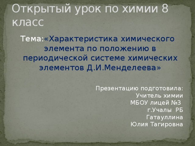 Открытый урок по химии 8 класс Тема: «Характеристика химического элемента по положению в периодической системе химических элементов Д.И.Менделеева» Презентацию подготовила:  Учитель химии  МБОУ лицей №3  г.Учалы РБ  Гатауллина  Юлия Тагировна