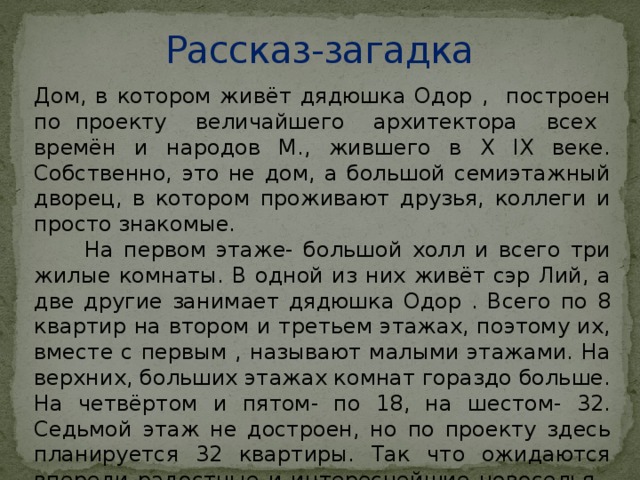 Рассказ-загадка Дом, в котором живёт дядюшка Одор , построен по проекту величайшего архитектора всех времён и народов М., жившего в X IX веке. Собственно, это не дом, а большой семиэтажный дворец, в котором проживают друзья, коллеги и просто знакомые.  На первом этаже- большой холл и всего три жилые комнаты. В одной из них живёт сэр Лий, а две другие занимает дядюшка Одор . Всего по 8 квартир на втором и третьем этажах, поэтому их, вместе с первым , называют малыми этажами. На верхних, больших этажах комнат гораздо больше. На четвёртом и пятом- по 18, на шестом- 32. Седьмой этаж не достроен, но по проекту здесь планируется 32 квартиры. Так что ожидаются впереди радостные и интереснейшие новоселья . Ведь каждый жилец этого дома- яркая индивидуальность .