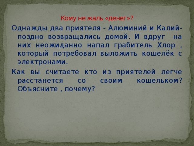 Кому не жаль «денег»?   Однажды два приятеля - Алюминий и Калий- поздно возвращались домой. И вдруг на них неожиданно напал грабитель Хлор , который потребовал выложить кошелёк с электронами. Как вы считаете кто из приятелей легче расстанется со своим кошельком? Объясните , почему?