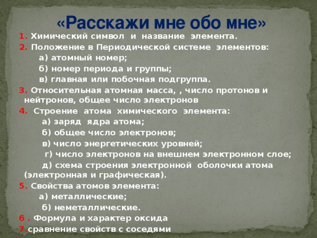 «Расскажи мне обо мне»   1. Химический символ и название элемента. 2. Положение в Периодической системе элементов:  а) атомный номер;  б) номер периода и группы;  в) главная или побочная подгруппа. 3. Относительная  атомная масса, , число протонов и нейтронов, общее число электронов 4. Строение атома химического элемента:  а) заряд ядра атома;  б) общее число электронов;  в) число энергетических уровней;  г) число электронов на внешнем электронном слое;  д) схема строения электронной оболочки атома (электронная и графическая). 5. Свойства атомов элемента:  а) металлические;  б) неметаллические. 6 . Формула и характер оксида 7. сравнение свойств с соседями