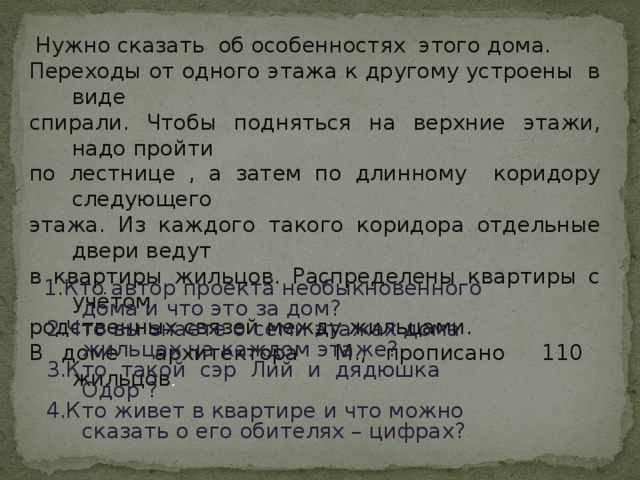 Нужно сказать об особенностях этого дома. Переходы от одного этажа к другому устроены в виде спирали. Чтобы подняться на верхние этажи, надо пройти по лестнице , а затем по длинному коридору следующего этажа. Из каждого такого коридора отдельные двери ведут в квартиры жильцов. Распределены квартиры с учётом родственных связей между жильцами. В доме архитектора М., прописано 110 жильцов .  1.Кто автор проекта необыкновенного дома и что это за дом?  2.Что вы знаете о семи этажах дома жильцах на каждом этаже?  3.Кто такой сэр Лий и дядюшка Одор ?  4.Кто живет в квартире и что можно сказать о его обителях – цифрах?