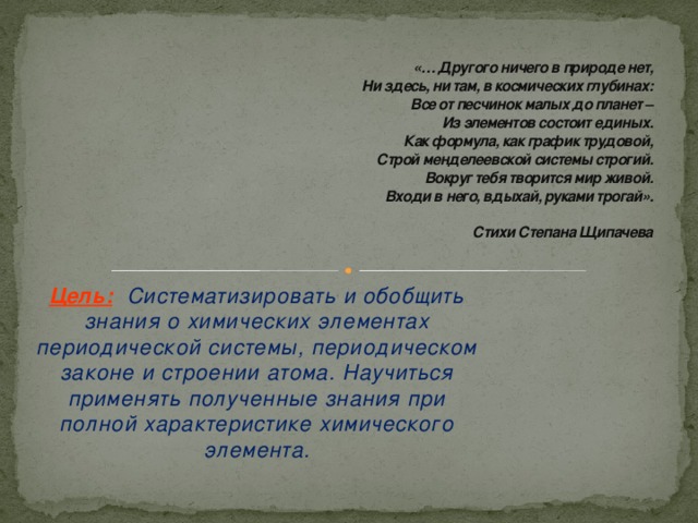 «… Другого ничего в природе нет,  Ни здесь, ни там, в космических глубинах:  Все от песчинок малых до планет –  Из элементов состоит единых.  Как формула, как график трудовой,  Строй менделеевской системы строгий.  Вокруг тебя творится мир живой.  Входи в него, вдыхай, руками трогай».   Стихи Степана Щипачева Цель:   Систематизировать и обобщить знания о химических элементах периодической системы, периодическом законе и строении атома. Научиться применять полученные знания при полной характеристике химического элемента.