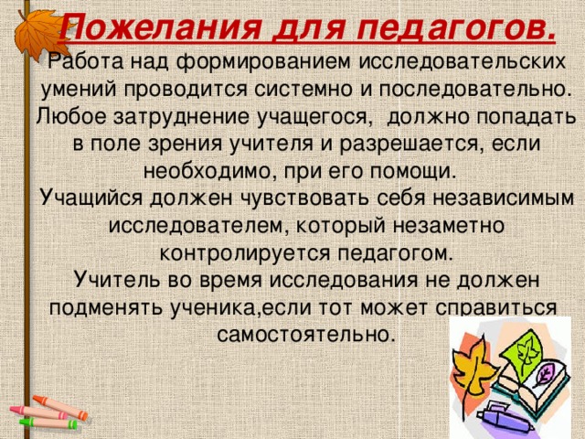 Пожелания для педагогов.  Работа над формированием исследовательских умений проводится системно и последовательно.  Любое затруднение учащегося, должно попадать в поле зрения учителя и разрешается, если необходимо, при его помощи.  Учащийся должен чувствовать себя независимым исследователем, который незаметно контролируется педагогом.  Учитель во время исследования не должен подменять ученика,если тот может справиться самостоятельно.