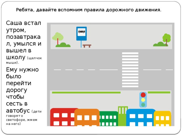 Ребята, давайте вспомним правила дорожного движения. Саша встал утром, позавтракал, умылся и вышел в школу (щелчок мыши). Ему нужно было перейти дорогу чтобы сесть в автобус (дети говорят о светофоре, жмем на него)