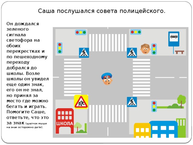 Саша послушался совета полицейского. Он дождался зеленого сигнала светофора на обоих перекрестках и по пешеходному переходу добрался до школы. Возле школы он увидел еще один знак, его он не знал, но принял за место где можно бегать и играть. Помогите Саше, ответьте, что это за знак (щелчок мыши на знак осторожно дети).