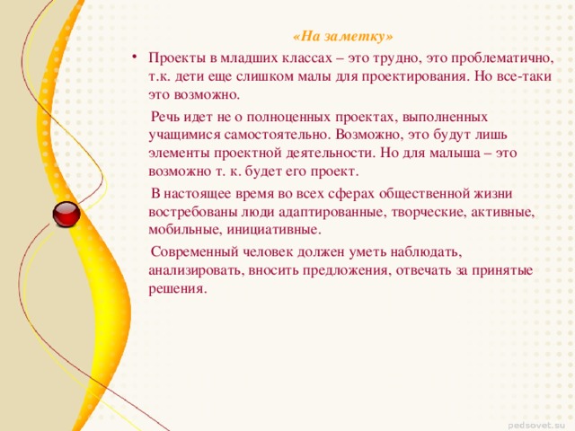 «На заметку» Проекты в младших классах – это трудно, это проблематично, т.к. дети еще слишком малы для проектирования. Но все-таки это возможно.  Речь идет не о полноценных проектах, выполненных учащимися самостоятельно. Возможно, это будут лишь элементы проектной деятельности. Но для малыша – это возможно т. к. будет его проект.  В настоящее время во всех сферах общественной жизни востребованы люди адаптированные, творческие, активные, мобильные, инициативные.  Современный человек должен уметь наблюдать, анализировать, вносить предложения, отвечать за принятые решения.