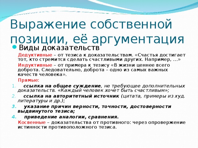 Выражение собственной позиции, её аргументация Виды доказательств  Дедуктивные – от тезиса к доказательствам. «Счастья достигает тот, кто стремится сделать счастливыми других. Например, …»  Индуктивные – от примера к тезису «В жизни ценнее всего доброта. Следовательно, доброта – одно из самых важных качеств человека».  Прямые:  ссылка на общее суждение , не требующее дополнительных доказательств. «Каждый человек хочет быть счастливым»;  ссылка на авторитетный источник (цитата, примеры из худ. литературы и др.);  указание причин верности, точности, достоверности выдвинутого тезиса;  приведение аналогии, сравнения.  Косвенные – доказательства от противного: через опровержение истинности противоположного тезиса.