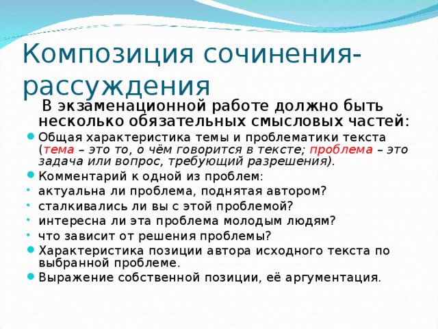 Композиция сочинения-рассуждения  В экзаменационной работе должно быть несколько обязательных смысловых частей: Общая характеристика темы и проблематики текста ( тема – это то, о чём говорится в тексте; проблема – это задача или вопрос, требующий разрешения). Комментарий к одной из проблем: актуальна ли проблема, поднятая автором? сталкивались ли вы с этой проблемой? интересна ли эта проблема молодым людям? что зависит от решения проблемы? Характеристика позиции автора исходного текста по выбранной проблеме. Выражение собственной позиции, её аргументация.