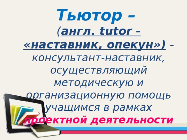 Тьютор –  ( англ. t utor - «наставник, опекун»)  -  консультант-наставник, осуществляющий методическую и организационную помощь учащимся в рамках проектной  деятельности