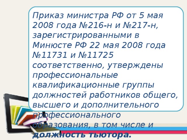 Приказ министра РФ от 5 мая 2008 года №216-н и №217-н, зарегистрированными в Минюсте РФ 22 мая 2008 года №11731 и №11725 соответственно, утверждены профессиональные квалификационные группы должностей работников общего, высшего и дополнительного профессионального образования, в том числе и должность тьютора.