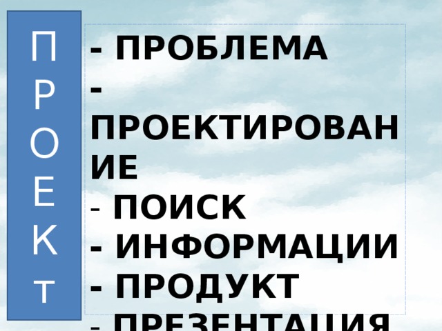 П Р О Е К т - ПРОБЛЕМА  - ПРОЕКТИРОВАНИЕ  - ПОИСК  - ИНФОРМАЦИИ  - ПРОДУКТ  - ПРЕЗЕНТАЦИЯ