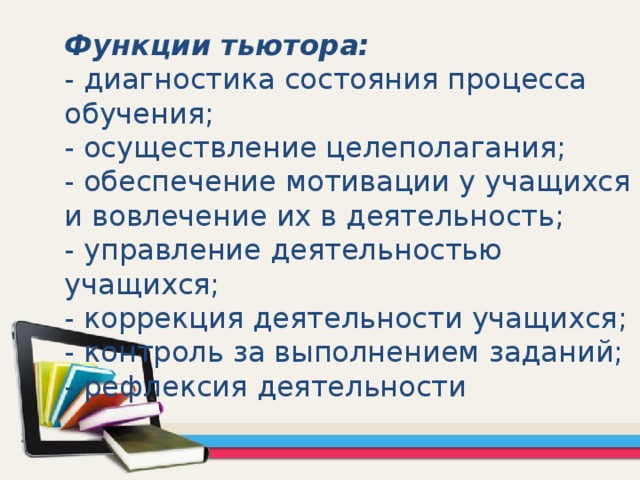 Функции тьютора:  - диагностика состояния процесса обучения;  - осуществление целеполагания;  - обеспечение мотивации у учащихся и вовлечение их в деятельность;  - управление деятельностью учащихся;  - коррекция деятельности учащихся;  - контроль за выполнением заданий;  - рефлексия деятельности