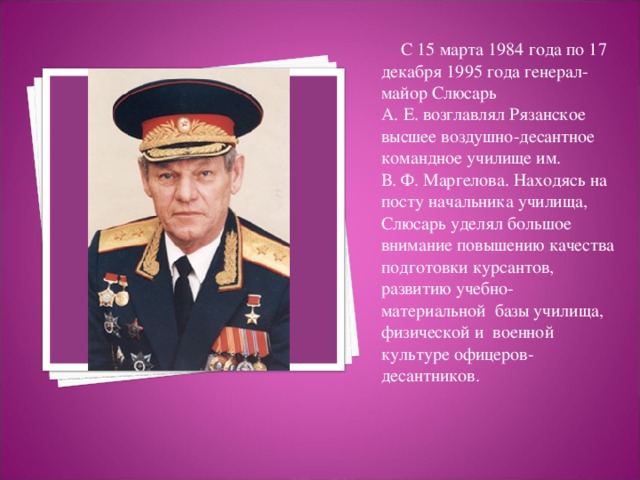 С 15 марта 1984 года по 17 декабря 1995 года генерал-майор Слюсарь А. Е. возглавлял Рязанское высшее воздушно-десантное командное училище им.  В. Ф. Маргелова. Находясь на посту начальника училища, Слюсарь уделял большое внимание повышению качества подготовки курсантов, развитию учебно-материальной  базы училища, физической и  военной культуре офицеров-десантников.