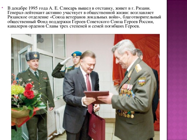 В декабре 1995 года А. Е. Слюсарь вышел в отставку, живет в г. Рязани. Генерал-лейтенант активно участвует в общественной жизни: возглавляет Рязанское отделение «Союза ветеранов локальных войн», благотворительный общественный Фонд поддержки Героев Советского Союза Героев России, кавалеров орденов Славы трех степеней и семей погибших Героев.