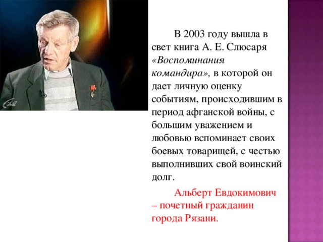 В 2003 году вышла в свет книга А. Е. Слюсаря «Воспоминания командира», в которой он дает личную оценку событиям, происходившим в период афганской войны, с большим уважением и любовью вспоминает своих боевых товарищей, с честью выполнивших свой воинский долг.   Альберт Евдокимович – почетный гражданин города Рязани.