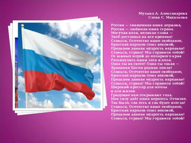 Музыка А. Александрова  Слова С. Михалкова  Россия — священная наша держава,  Россия — любимая наша страна.  Могучая воля, великая слава —  Твоё достоянье на все времена! Славься, Отечество наше свободное,  Братских народов союз вековой,  Предками данная мудрость народная!  Славься, страна! Мы гордимся тобой! От южных морей до полярного края  Раскинулись наши леса и поля.  Одна ты на свете! Одна ты такая —  Хранимая Богом родная земля! Славься, Отечество наше свободное,  Братских народов союз вековой,  Предками данная мудрость народная!  Славься, страна! Мы гордимся тобой! Широкий простор для мечты и для жизни  Грядущие нам открывают года.  Нам силу даёт наша верность Отчизне.  Так было, так есть и так будет всегда! Славься, Отечество наше свободное,  Братских народов союз вековой,  Предками данная мудрость народная!  Славься, страна! Мы гордимся тобой!