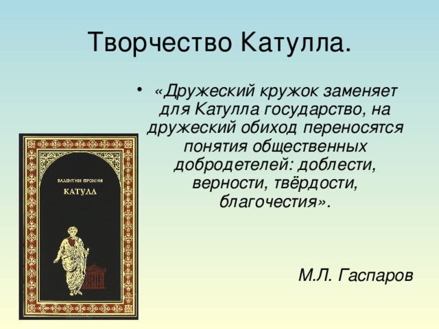 Творчество Катулла. «Дружеский кружок заменяет для Катулла государство, на дружеский обиход переносятся понятия общественных добродетелей: доблести, верности, твёрдости, благочестия».   М.Л. Гаспаров