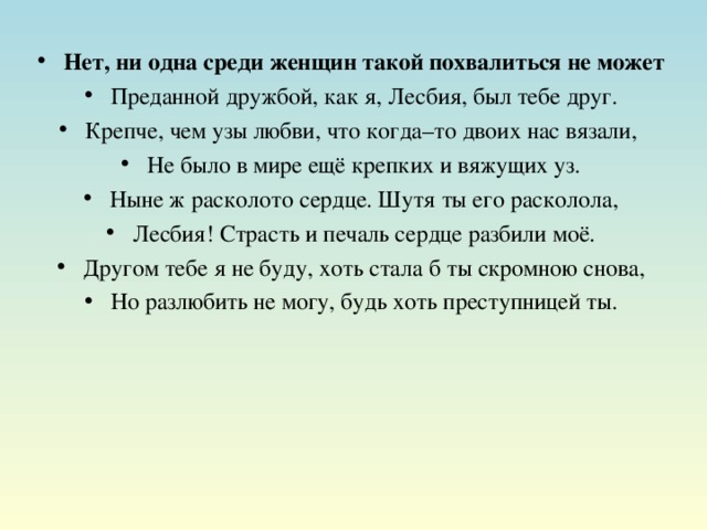 Нет, ни одна среди женщин такой похвалиться не может Преданной дружбой, как я, Лесбия, был тебе друг. Крепче, чем узы любви, что когда–то двоих нас вязали, Не было в мире ещё крепких и вяжущих уз. Ныне ж расколото сердце. Шутя ты его расколола, Лесбия! Страсть и печаль сердце разбили моё. Другом тебе я не буду, хоть стала б ты скромною снова, Но разлюбить не могу, будь хоть преступницей ты.