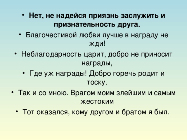 Нет, не надейся приязнь заслужить и признательность друга. Благочестивой любви лучше в награду не жди! Неблагодарность царит, добро не приносит награды, Где уж награды! Добро горечь родит и тоску. Так и со мною. Врагом моим злейшим и самым жестоким Тот оказался, кому другом и братом я был.