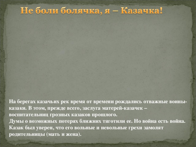 На берегах казачьих рек  время от времени рождались отважные воины-казаки. В этом, прежде всего, заслуга матерей-казачек – воспитательниц грозных казаков прошлого. Думы о возможных потерях ближних тяготили ее. Но война есть война. Казак был уверен, что его вольные и невольные  грехи замолят родительницы (мать и жена).