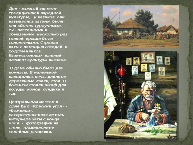 Дом - важный элемент традиционной народной культуры,  у казаков они назывались хатами, были они обычно турлучными, т.е. плетенными и обмазанные несколько раз глиной, крыши были соломенными. Строили хаты с помощью соседей и родственников. Взаимопомощь- важный элемент культуры казаков.  В доме обычно было две комнаты. В маленькой находились печь, длинные деревянные лавки, стол. В большой стояли шкаф для посуды, комод, сундуки и т.д. Центральным местом в доме был «Красный угол» - «божница». распространенная деталь интерьера хаты с конца Х I Х в. - фотографии на стене, традиционные семейные реликвии.