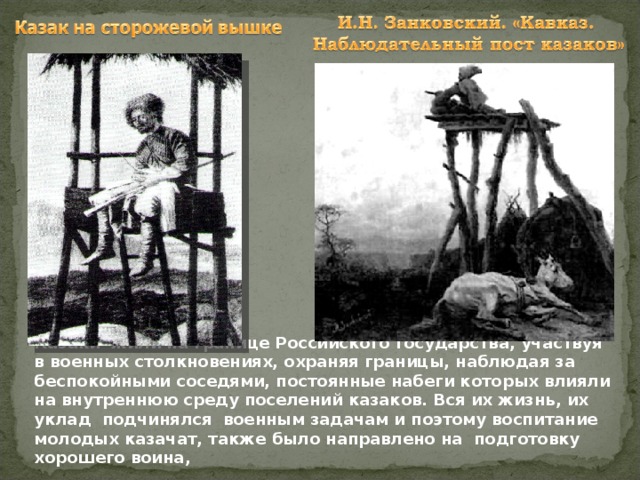 Казаки жили на границе Российского государства, участвуя в военных столкновениях, охраняя границы, наблюдая за беспокойными соседями, постоянные набеги которых влияли на внутреннюю среду поселений казаков. Вся их жизнь, их уклад подчинялся военным задачам и поэтому воспитание молодых казачат, также было направлено на подготовку хорошего воина,