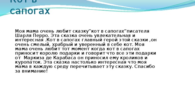 Кот в сапогах Моя мама очень любит сказку”кот в сапогах”писателя Шарля Перро. Эта сказка очень увлекательная и интересная .Кот в сапогах главный герой этой сказки ,он очень смелый, храбрый и уверенный в себе кот. Моя мама очень любит тот момент когда кот в сапогах приносит королю подарки и говорит что все эти подарки от Маркиза де Карабаса он приносил ему кроликов и куропаток. Эта сказка настолько интересная что моя мама в каждую среду перечитывает эту сказку. Спасибо за внимание!