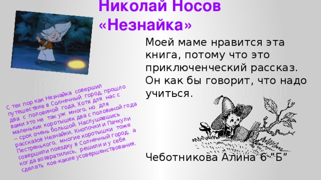 С тех пор как Незнайка совершил путешествие в Солнечный город, прошло  два с половиной года. Хотя для нас с вами это не так уж много, но для  маленьких коротышек два с половиной года -- срок очень большой. Наслушавшись  рассказов Незнайки, Кнопочки и Пачкули Пестренького, многие коротышки тоже  совершили поездку в Солнечный город, а когда возвратились, решили и у себя  сделать кое-какие усовершенствования. Николай Носов «Незнайка» Моей маме нравится эта книга, потому что это приключенческий рассказ. Он как бы говорит, что надо учиться. Чеботникова Алина 6 “Б”