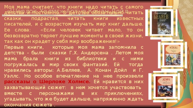 «Шерлок Холмс» Артур Конан Дойл Моя мама считает, что книги надо читать с самого детства и постоянно. В детстве обязательно читать сказки, подрастая, читать книги известных писателей, и с возрастом изучать мир книг дальше. Ее слова: «Если человек читает мало, то он безвозвратно теряет лучшие моменты в своей жизни, так как он крадет у себя мир воображения!» Первые книги, которые моя мама запомнила с детства - были сказки Г.Х. Андерсена . Летом моя мама брала книги из библиотеки и с ними погружалась в мир своих фантазий. Ей тогда нравились авторы: А.Беляев, А. Конан Дойл и Г. Уэллс. Но особое впечатление на нее произвели  рассказы о Шерлоке Холмсе. Ей нравится в них захватывающий сюжет: в нем хочется участвовать вместе с персонажами в их приключениях, угадывать, что же будет дальше, напряженно ждать окончания сюжета .   Кошелева Вика, 6 “Б”