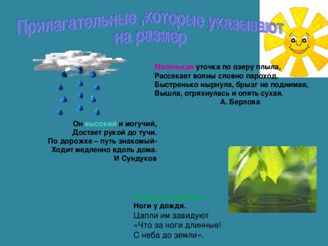 Маленькая уточка по озеру плыла, Рассекает волны словно пароход. Быстренько нырнула, брызг не поднимая, Вышла, отряхнулась и опять сухая.   А. Берлова  Он высокий и могучий, Достает рукой до тучи. По дорожке – путь знакомый- Ходит медленно вдоль дома. И Сундуков Длинные, длинные Ноги у дождя. Цапли им завидуют «Что за ноги длинные! С неба до земли».