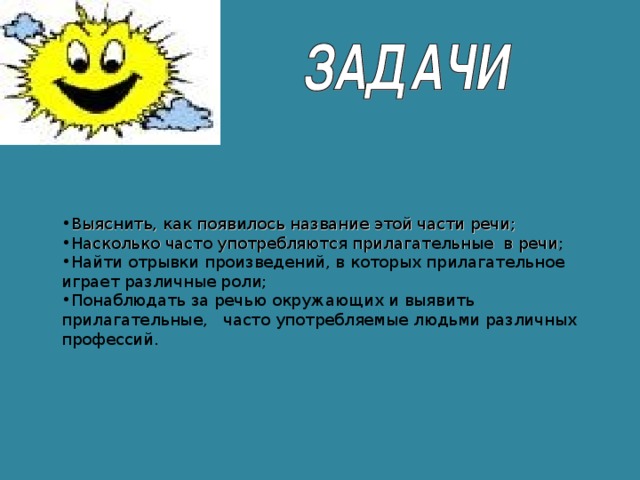 Выяснить, как появилось название этой части речи; Насколько часто употребляются прилагательные в речи; Найти отрывки произведений, в которых прилагательное играет различные роли; Понаблюдать за речью окружающих и выявить прилагательные,  часто употребляемые людьми различных профессий.