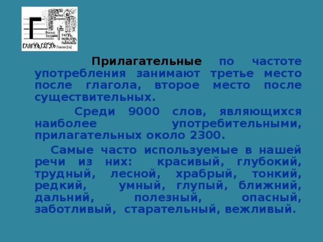 Прилагательные по частоте употребления занимают третье место после глагола, второе место после существительных.  Среди 9000 слов, являющихся наиболее употребительными, прилагательных около 2300.  Самые часто используемые в нашей речи из них: красивый, глубокий, трудный, лесной, храбрый, тонкий, редкий, умный, глупый, ближний, дальний, полезный, опасный, заботливый, старательный, вежливый.