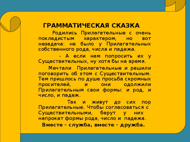 ГРАММАТИЧЕСКАЯ СКАЗКА  Родились Прилагательные с очень покладистым характером, но вот незадача: не было у Прилагательных собственного рода, числа и падежа.  - А если нам попросить их у Существительных, ну хотя бы на время.  Мечтали Прилагательные и решили поговорить об этом с Существительным. Тем пришлось по душе просьба скромных просителей, и они одолжили Прилагательным свои формы: и род, и число, и падеж.  Так и живут до сих пор Прилагательные. Чтобы согласоваться с Существительными, берут у них напрокат формы рода, число и падежа.  Вместе – служба, вместе – дружба.