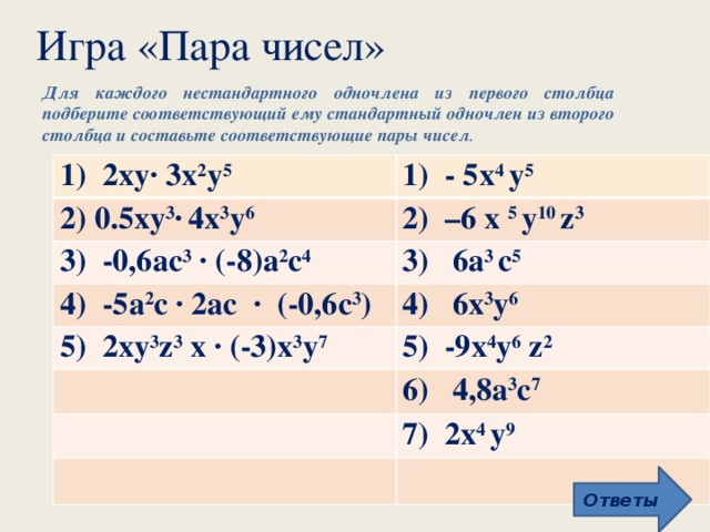 Игра «Пара чисел» Для каждого нестандартного одночлена из первого столбца подберите соответствующий ему стандартный одночлен из второго столбца и составьте соответствующие пары чисел . 1) 2ху∙ 3x 2 у 5 1) - 5х 4 у 5 2) 0.5ху 3 ∙  4х 3 у 6 2) –6 х 5 у 10 z 3 3) -0,6ас 3 ∙ (-8)а 2 с 4 3) 6a 3 с 5 4) -5а 2 с ∙ 2ас ∙ (-0,6с 3 ) 4) 6х 3 у 6 5) 2ху 3 z 3 х ∙ (-3)х 3 у 7 5) -9х 4 у 6 z 2 6) 4,8а 3 с 7 7) 2х 4 у 9 Ответы