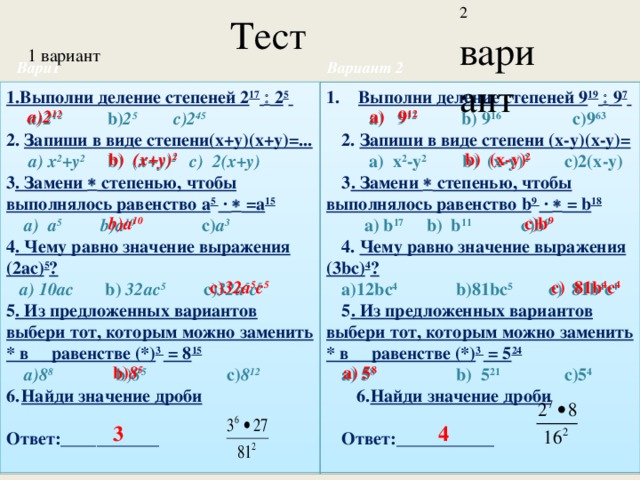 Тест 2 вариант 1 вариант Вариант 2 Вари1 Выполни деление степеней 9 19   9 7  Выполни деление степеней 9 19   9 7  1.Выполни деление степеней 2 17   2 5   a)2 12 b) 2 5 c)2 45  a) 9 12 b) 9 16 c)9 63 2. Запиши в виде степени(х+у)(х+у)=... 2. Запиши в виде степени (х-у)(х-у)=  a) х 2 +у 2 b) (х+у) 2 c) 2(х+у)  a) х 2 -у 2 b) (х-у) 2 c)2(х-у) 3 . Замени  степенью, чтобы выполнялось равенство а 5 ·  =а 15 3 . Замени  степенью, чтобы выполнялось равенство b 9 ·  = b 18  a) b 17 b) b 11 c)b 9  a) a 5 b)a 10 c) а 3 4. Чему равно значение выражения (3bс) 4 ? 4 . Чему равно значение выражения (2ас) 5 ?  a) 10ас b) 32ас 5  c) 32а 5 с 5 a)12bс 4 b)81bс 5 c) 81b 4 с 4 5 . Из предложенных вариантов выбери тот, которым можно заменить * в равенстве (*) 3 = 8 15 5 . Из предложенных вариантов выбери тот, которым можно заменить * в равенстве (*) 3 = 5 24  a)8 8 b) 8 5 c) 8 12 a) 5 8 b) 5 21 c)5 4 Найди значение дроби Найди значение дроби   Ответ:___________ Ответ:___________   a)2 12 a) 9 12  b) (х+у) 2 b) (х-у) 2  b)a 10  c)b 9 c) 32а 5 с 5 c) 81b 4 с 4 b) 8 5  a) 5 8  3 4