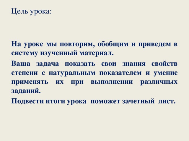 Цель урока:   На уроке мы повторим, обобщим и приведем в систему изученный материал. Ваша задача показать свои знания свойств степени с натуральным показателем и умение применять их при выполнении различных заданий. Подвести итоги урока поможет зачетный лист.