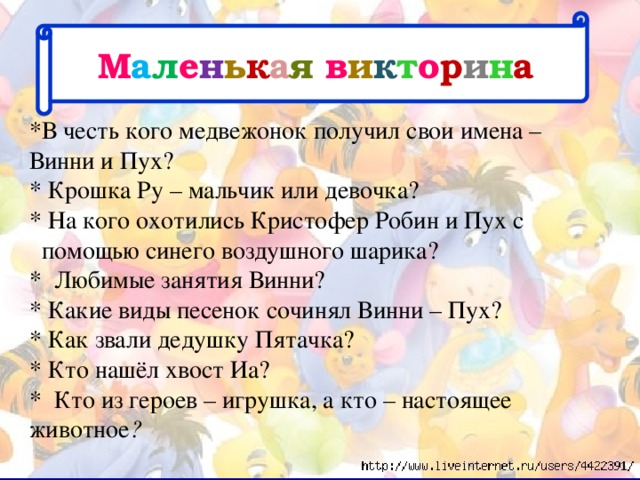 М а л е н ь к а я в и к т о р и н а *В честь кого медвежонок получил свои имена – Винни и Пух?  * Крошка Ру – мальчик или девочка?  * На кого охотились Кристофер Робин и Пух с  помощью синего воздушного шарика?  * Любимые занятия Винни?  * Какие виды песенок сочинял Винни – Пух?  * Как звали дедушку Пятачка?   * Кто нашёл хвост Иа?  * Кто из героев – игрушка, а кто – настоящее животное ?