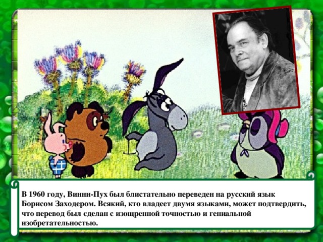 В 1960 году, Винни-Пух был блистательно переведен на русский язык Борисом Заходером. Всякий, кто владеет двумя языками, может подтвердить, что перевод был сделан с изощренной точностью и гениальной изобретательностью.