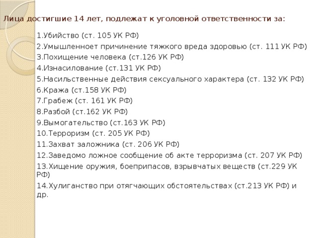 Лица достигшие 14 лет, подлежат к уголовной ответственности за: 1.Убийство (ст. 105 УК РФ) 2.Умышленноет причинение тяжкого вреда здоровью (ст. 111 УК РФ) 3.Похищение человека (ст.126 УК РФ) 4.Изнасилование (ст.131 УК РФ) 5.Насильственные действия сексуального характера (ст. 132 УК РФ) 6.Кража (ст.158 УК РФ) 7.Грабеж (ст. 161 УК РФ) 8.Разбой (ст.162 УК РФ) 9.Вымогательство (ст.163 УК РФ) 10.Терроризм (ст. 205 УК РФ) 11.Захват заложника (ст. 206 УК РФ) 12.Заведомо ложное сообщение об акте терроризма (ст. 207 УК РФ) 13.Хищение оружия, боеприпасов, взрывчатых веществ (ст.229 УК РФ) 14.Хулиганство при отягчающих обстоятельствах (ст.213 УК РФ) и др.