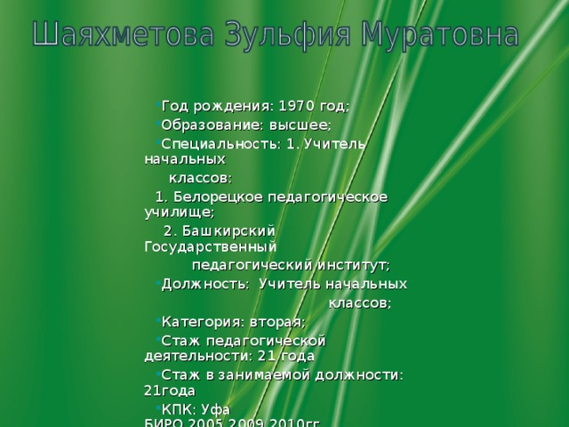 Год рождения: 1970 год; Образование: высшее; Специальность: 1. Учитель начальных  классов: 1. Белорецкое педагогическое училище;  2. Башкирский Государственный  педагогический институт; Должность:  Учитель начальных  классов; Категория: вторая; Стаж педагогической деятельности: 21 года Стаж в занимаемой должности: 21года КПК: Уфа БИРО,2005,2009,2010гг.