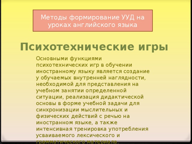 Методы формирование УУД на уроках английского языка Психотехнические игры Основными функциями психотехнических игр в обучении иностранному языку явля e тся создание у обучаемых внутренней наглядности, необходимой для представления на учебном занятии определенной ситуации, реализация дидактической основы в форме учебной задачи для синхронизации мыслительных и физических действий с речью на иностранном языке, а также интенсивная тренировка употребления усваиваемого лексического и грамматического материала.