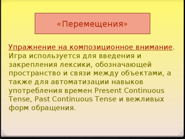 «Перемещения» Упражнение на композиционное внимание . Игра используется для введения и закрепления лексики, обозначающей пространство и связи между объектами, а также для автоматизации навыков употребления времен Present Continuous Tense, Past Continuous Tense и вежливых форм обращения.